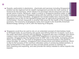 +
 Exports, particularly in electronics , chemicals and services including Singapore's
position as the regional hub for wealth management provide the main source of
revenue for the economy, which allows it to purchase natural resources and raw
goods which it lacks. Moreover, water is scarce in Singapore herefore water is defined
as a precious resource in Singapore along with the scarcity of land to be treated
with land fill of Pulau Semakau. Singapore has limited arable land, meaning that
Singapore has to rely on the agrotechnology park for agricultural production and
consumption. Human resources is another vital issue for the health of the Singaporean
economy. The economy of Singapore ranks 2nd overall in the Scientific American
Biotechnology ranking in 2014, with the featuring of Biopolis.
 Singapore could thus be said to rely on an extended concept of intermediary trade
to Entrepôt trade, by purchasing raw goods and refining them for re-export, such as in
the wafer fabrication industry and oil refining. Singapore also has a strategic port which
makes it more competitive than many of its neighbours in carrying out such entrepot
activities. Singapore has the highest trade to GDP ratio in the world, averaging around
400% during 2008–11. The Port of Singapore is the second-busiest in the world by
cargo tonnage. In addition, Singapore's port infrastructure and skilled workforce, which
is due to the success of the country's education policy in producing skilled workers, is
also fundamental in this aspect as they provide easier access to markets for
both importing and exporting, and also provide the skill(s) needed to refine imports into
exports.
 