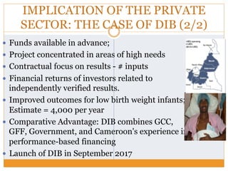 IMPLICATION OF THE PRIVATE
SECTOR: THE CASE OF DIB (2/2)
—  Funds available in advance;
—  Project concentrated in areas of high needs
—  Contractual focus on results - # inputs
—  Financial returns of investors related to
independently verified results.
—  Improved outcomes for low birth weight infants;
Estimate = 4,000 per year
—  Comparative Advantage: DIB combines GCC,
GFF, Government, and Cameroon's experience in
performance-based financing
—  Launch of DIB in September 2017
 