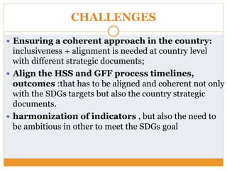 CHALLENGES
—  Ensuring a coherent approach in the country:
inclusiveness + alignment is needed at country level
with different strategic documents;
—  Align the HSS and GFF process timelines,
outcomes :that has to be aligned and coherent not only
with the SDGs targets but also the country strategic
documents.
—  harmonization of indicators , but also the need to
be ambitious in other to meet the SDGs goal
 