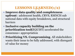 LESSONS LEARNED(1/2)
—  Improve data quality and completeness
upfront : adolescent health, CRVS, RMNCH sub
national data with equity breakdown, and structural
barriers
—  Inclusive capacity building on the
prioritization tool(EQUIST) accelerated the
consensus+ appropriation
—  Prioritizing VS. Compromising. All stakeholders
wants their issue to be fully addressed, with disregard
of value for money
 