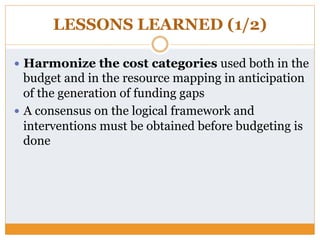 LESSONS LEARNED (1/2)
—  Harmonize the cost categories used both in the
budget and in the resource mapping in anticipation
of the generation of funding gaps
—  A consensus on the logical framework and
interventions must be obtained before budgeting is
done
 