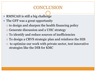 CONCLUSION
—  RMNCAH is still a big challenge
—  The GFF was a great opportunity
¡  to design and sharpen the health financing policy
¡  Generate discussion and a UHC strategy
¡  To identify and reduce sources of inefficiencies
¡  To design a CRVS strategic plan and reinforce the HIS
¡  to optimize our work with private sector, test innovative
strategies like the DIB for KMC
 