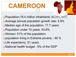 CAMEROON
6/18/17	
  
q Population:19.4 million inhabitants (RGPH, 2007)
q Average annual population growth rate: 2.6%
q Median age of the population: 17.7 years
q Population under 15 years: 43.6%
q Women: 51% of the population.
q population living in Extreme poverty : 40 %
q Life expectancy :51 years.
q National health budget : 5% of the GDP
 