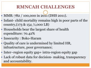 RMNCAH CHALLENGES
—  MMR: 782 / 100,000 in 2011 (DHS 2011).
—  Infant- child mortality remains high in poor parts of the
country,(173 & 154 /1,000 LB)
—  Households bear the largest share of health
expenditure: 70.42%
—  Insecurity : Boko-Haram
—  Quality of care is undermined by limited HR,
infrastructure, poor governance;
—  Inter–region equity gap+ intra-region equity gap
—  Lack of robust data for decision- making, transparency
and accountability.
 
