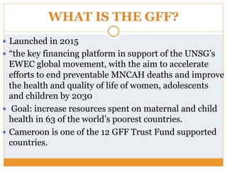 WHAT IS THE GFF?
—  Launched in 2015
—  “the key financing platform in support of the UNSG’s
EWEC global movement, with the aim to accelerate
efforts to end preventable MNCAH deaths and improve
the health and quality of life of women, adolescents
and children by 2030
—  Goal: increase resources spent on maternal and child
health in 63 of the world’s poorest countries.
—  Cameroon is one of the 12 GFF Trust Fund supported
countries.
 