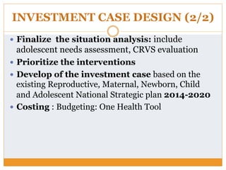INVESTMENT CASE DESIGN (2/2)
—  Finalize the situation analysis: include
adolescent needs assessment, CRVS evaluation
—  Prioritize the interventions
—  Develop of the investment case based on the
existing Reproductive, Maternal, Newborn, Child
and Adolescent National Strategic plan 2014-2020
—  Costing : Budgeting: One Health Tool
 
