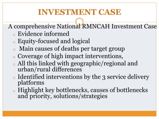 INVESTMENT CASE
A comprehensive National RMNCAH Investment Case
o  Evidence informed
o  Equity-focused and logical
o  Main causes of deaths per target group
o  Coverage of high impact interventions,
o  All this linked with geographic/regional and
urban/rural differences
o  Identified interventions by the 3 service delivery
platforms
o  Highlight key bottlenecks, causes of bottlenecks
and priority, solutions/strategies
 