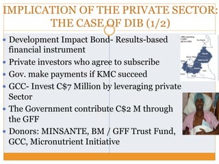 IMPLICATION OF THE PRIVATE SECTOR:
THE CASE OF DIB (1/2)
—  Development Impact Bond- Results-based
financial instrument
—  Private investors who agree to subscribe
—  Gov. make payments if KMC succeed
—  GCC- Invest C$7 Million by leveraging private
Sector
—  The Government contribute C$2 M through
the GFF
—  Donors: MINSANTE, BM / GFF Trust Fund,
GCC, Micronutrient Initiative
 