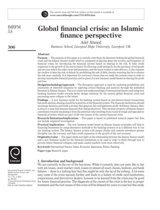 Global financial crisis: an Islamic
finance perspective
Adel Ahmed
Business School, Liverpool Hope University, Liverpool, UK
Abstract
Purpose – The purpose of this paper is to initially contribute the literature linking the global financial
crisis and the Islamic finance model which is competent of playing down the severity and frequency of
financial crises, by introducing the financial system based on sharing in the risk. It links credit
expansion to the growth of the real economy by allowing credit primarily for the purchase of real goods
and services which the seller owns and possesses, and the buyer wishes to take delivery. It also requires
the creditor to bear the risk of default by prohibiting the sale of debt, thereby ensuring that he evaluates
the risk more carefully. It is important for everyone’s future that we study the current crisis in order to
develop sustainable financial practices and in quest of a new business model based on sharing the profit
and loss.
Design/methodology/approach – The divergence approach is used for exploring possibilities and
constraints of inherited situations by applying critical thinking and analysis through the published
literature in Islamic finance. This is to create new understandings of international finance and using new
banking business model towards better design solutions for the current global financial crisis and
preventing more collapse in the future.
Findings – A new business model for the banking system based on non-interest-based transactions
but profit and loss sharing should be in practice at the financial system. The financial institutions should
encourage business and trade activities that generate fair and legitimate profit. In Islamic finance, there
is always a close link between financial flow and productivity. This intrinsic property of Islamic finance
contributes towards insulating it from the potential risks resulting from excess leverage and speculative
financial activities which are part of the root causes of the current financial crisis.
Research limitations/implications – This paper is based on published research papers but does
not include empirical investigation.
Practical implications – The new business model based on Islamic finance principles will help in
financing businesses by using alternative methods to the banking systems or as a different way to run
our banking system. The Islamic finance system with proper checks and controls introduces greater
discipline into the economy and links credit expansion to the growth of the real economy.
Originality/value – The paper sheds new light on the relationship between the Islamic finance model
and a new business model for the financial institutions to be used in order to think through how to
prevent future financial collapses and make capital markets work more effectively.
Keywords International finance, Islam, Economic depression, Ethics, Banking
Paper type Research paper
1. Introduction and background
We are currently in the eye of the hurricane. While it certainly does not seem like it, but
with job losses, stock market crash, losses in almost all asset classes, bailouts, and bank
failures – there is a lurking fear that this might be only the tip of the iceberg. A lot more
may come if the crisis spreads further and leads to a failure of credit card institutions,
corporations, and derivatives dealers. Lessons to be learned from the crisis may be good
for future financial practise. The diagnosis of the causes of the crisis is the key to proper
treatment andtheroot causesof this crisiswill be debated for years tocomebut this study
The current issue and full text archive of this journal is available at
www.emeraldinsight.com/1753-8394.htm
IMEFM
3,4
306
International Journal of Islamic and
Middle Eastern Finance and
Management
Vol. 3 No. 4, 2010
pp. 306-320
q Emerald Group Publishing Limited
1753-8394
DOI 10.1108/17538391011093252
 