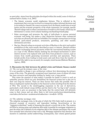 as seen today, stems from the principles developed within this model, some of which are
outlined below (Ainley et al., 2007):
.
The Islamic economic model emphasises fairness. This is reflected in the
requirement that everyone involved in a transaction makes informed decisions and
isnot misled or cheated.Ona macro-economiclevel,the Islamic modelaimsatsocial
justice and the economic prosperity of the whole community; for example, specific
Shariahrulingsseektoreduceconcentrationofwealthinafewhands,whichmaybe
detrimental to society (www.islamic-banking.com/ibanking/whatib.php).
.
Islam encourages and promotes the right of individuals to pursue personal
economic well being, but makes a clear distinction between what commercial
activities are allowed and what are forbidden. For example, transactions involving
alcohol, pork-related products, armaments, gambling, and other socially
detrimental activities.
. One key Shariah ruling on economic activities of Muslims is the strict and explicit
prohibition of riba, most usually described as usury or interest. Shariah scholars
consider exchanging interest payments within the conventional banking system
as a type of riba. Modern Islamic banking has developed mechanisms to allow
interest income to be replaced with cash flows from productive sources, such as
returns from wealth generating investment activities and operations. These
include profits from trading in (real) assets and cash flows from the transfer of
usufruct (the right to use an asset), for example, rental income (Bahrain Monetary
Agency, 2002).
3. Discussion the link between the global crisis and Islamic finance model
3.1 The root and the primary cause of the crisis
It is not possible to design a new architecture without first determining the primary
cause of the crisis. The generally recognized most important cause of almost all crises
has been excessive and imprudent lending by banks over a long period.
This raises the question of what makes it possible for banks to resort to such an
unhealthy practice which not only destabilises the financial system but is also not in
their own long-run interest. There are three factors that make this possible. One of
these is inadequate market discipline in the financial system resulting from the absence
of PLS. The second is the mind-boggling expansion in the size of derivatives,
particularly credit default swaps (CDSs), and the third is the “too big to fail” concept,
which tends to give an assurance to big banks that the central bank will definitely
come to their rescue and not allow them to fail (www.newhorizon-islamicbanking.
com/index.cfm?section¼academicarticles&action¼view&id¼10733).
3.2 The subprime mortgage crisis
The subprime mortgage crisis, in the grip of which the USA finds itself at present, is a
classical example of excessive and imprudent lending. Securitization or the
“originate-to-distribute” model of financing has played a crucial role in this. The creation
of CDOs by mixing prime and subprime debt made it possible for mortgage originators to
pass the entire risk of default of even subprime debt to the ultimate purchasers who would
have normally been reluctant to bear such a risk. Mortgage originators had, therefore, less
incentive to undertake careful underwriting. Consequently, loan volume gained greater
Global
financial
crisis
315
 