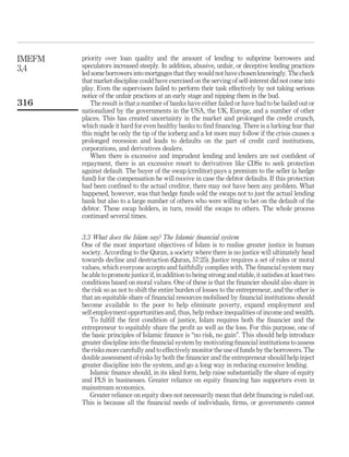 priority over loan quality and the amount of lending to subprime borrowers and
speculators increased steeply. In addition, abusive, unfair, or deceptive lending practices
led some borrowers into mortgages that they wouldnot have chosen knowingly. The check
that market discipline could have exercised on the serving of self-interest did not come into
play. Even the supervisors failed to perform their task effectively by not taking serious
notice of the unfair practices at an early stage and nipping them in the bud.
The result is that a number of banks have either failed or have had to be bailed out or
nationalized by the governments in the USA, the UK, Europe, and a number of other
places. This has created uncertainty in the market and prolonged the credit crunch,
which made it hard for even healthy banks to find financing. There is a lurking fear that
this might be only the tip of the iceberg and a lot more may follow if the crisis causes a
prolonged recession and leads to defaults on the part of credit card institutions,
corporations, and derivatives dealers.
When there is excessive and imprudent lending and lenders are not confident of
repayment, there is an excessive resort to derivatives like CDSs to seek protection
against default. The buyer of the swap (creditor) pays a premium to the seller (a hedge
fund) for the compensation he will receive in case the debtor defaults. If this protection
had been confined to the actual creditor, there may not have been any problem. What
happened, however, was that hedge funds sold the swaps not to just the actual lending
bank but also to a large number of others who were willing to bet on the default of the
debtor. These swap holders, in turn, resold the swaps to others. The whole process
continued several times.
3.3 What does the Islam say? The Islamic financial system
One of the most important objectives of Islam is to realise greater justice in human
society. According to the Quran, a society where there is no justice will ultimately head
towards decline and destruction (Quran, 57:25). Justice requires a set of rules or moral
values, which everyone accepts and faithfully complies with. The financial system may
be able to promote justice if, in addition to being strong and stable, it satisfies at least two
conditions based on moral values. One of these is that the financier should also share in
the risk so as not to shift the entire burden of losses to the entrepreneur, and the other is
that an equitable share of financial resources mobilised by financial institutions should
become available to the poor to help eliminate poverty, expand employment and
self-employment opportunities and, thus, help reduce inequalities of income and wealth.
To fulfill the first condition of justice, Islam requires both the financier and the
entrepreneur to equitably share the profit as well as the loss. For this purpose, one of
the basic principles of Islamic finance is “no risk, no gain”. This should help introduce
greater discipline into the financial system by motivating financial institutions to assess
the risks more carefully and to effectively monitor the use of funds by the borrowers. The
double assessment of risks by both the financier and the entrepreneur should help inject
greater discipline into the system, and go a long way in reducing excessive lending.
Islamic finance should, in its ideal form, help raise substantially the share of equity
and PLS in businesses. Greater reliance on equity financing has supporters even in
mainstream economics.
Greater reliance on equity does not necessarily mean that debt financing is ruled out.
This is because all the financial needs of individuals, firms, or governments cannot
IMEFM
3,4
316
 