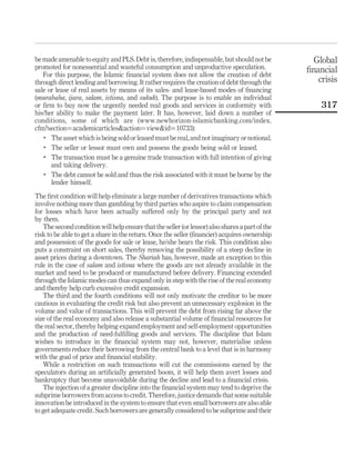 be made amenable to equity and PLS. Debt is, therefore, indispensable, but should not be
promoted for nonessential and wasteful consumption and unproductive speculation.
For this purpose, the Islamic financial system does not allow the creation of debt
through direct lending and borrowing. It rather requires the creation of debt through the
sale or lease of real assets by means of its sales- and lease-based modes of financing
(murabaha, ijara, salam, istisna, and sukuk). The purpose is to enable an individual
or firm to buy now the urgently needed real goods and services in conformity with
his/her ability to make the payment later. It has, however, laid down a number of
conditions, some of which are (www.newhorizon-islamicbanking.com/index.
cfm?section¼academicarticles&action¼view&id¼10733):
.
The asset which is being sold or leased must be real,and not imaginary or notional.
.
The seller or lessor must own and possess the goods being sold or leased.
.
The transaction must be a genuine trade transaction with full intention of giving
and taking delivery.
.
The debt cannot be sold and thus the risk associated with it must be borne by the
lender himself.
The first condition will help eliminate a large number of derivatives transactions which
involve nothing more than gambling by third parties who aspire to claim compensation
for losses which have been actually suffered only by the principal party and not
by them.
The second condition will help ensure that the seller (or lessor) also shares a part of the
risk to be able to get a share in the return. Once the seller (financier) acquires ownership
and possession of the goods for sale or lease, he/she bears the risk. This condition also
puts a constraint on short sales, thereby removing the possibility of a steep decline in
asset prices during a downtown. The Shariah has, however, made an exception to this
rule in the case of salam and istisna where the goods are not already available in the
market and need to be produced or manufactured before delivery. Financing extended
through the Islamic modes can thus expand only in step with the rise of the real economy
and thereby help curb excessive credit expansion.
The third and the fourth conditions will not only motivate the creditor to be more
cautious in evaluating the credit risk but also prevent an unnecessary explosion in the
volume and value of transactions. This will prevent the debt from rising far above the
size of the real economy and also release a substantial volume of financial resources for
the real sector, thereby helping expand employment and self-employment opportunities
and the production of need-fulfilling goods and services. The discipline that Islam
wishes to introduce in the financial system may not, however, materialise unless
governments reduce their borrowing from the central bank to a level that is in harmony
with the goal of price and financial stability.
While a restriction on such transactions will cut the commissions earned by the
speculators during an artificially generated boom, it will help them avert losses and
bankruptcy that become unavoidable during the decline and lead to a financial crisis.
The injection of a greater discipline into the financial system may tend to deprive the
subprime borrowers from access to credit. Therefore, justice demands that some suitable
innovation be introduced in the system to ensure that even small borrowers are also able
to get adequate credit. Such borrowers are generally considered to be subprime and their
Global
financial
crisis
317
 