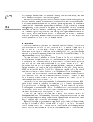inability to get credit will deprive them from realising their dream of owning their own
homes and establishing their own microenterprises.
Thus, Islamic financial system is capable of minimising the severity and frequency of
financial crises by getting rid of the major weaknesses of the conventional system.
It introduces greater discipline into the financial system by requiring the financier to
share in the risk. It links credit expansion to the growth of the real economy by allowing
credit primarily for the purchase of real goods and services which the seller owns and
possesses, and the buyer wishes to take delivery. It also requires the creditor to bear the
risk of default by prohibiting the sale of debt, thereby ensuring that he evaluates the risk
more carefully. In addition, Islamic finance can also reduce the problem of subprime
borrowers by providing credit to them at affordable terms. This will save the billions
that are spent after the crisis to bail out the rich bankers.
4. Conclusion
Because interest-based transactions are prohibited, Islam encourages business and
trade activities that generate fair and legitimate profit. In Islamic finance, there is
therefore always a close link between financial flow and productivity. This intrinsic
property of Islamic finance contributes towards insulating it from the potential risks
resulting from excess leverage and speculative financial activities which are part of the
root causes of the current financial crisis.
Another fundamental principle of Islamic finance is the risk and profit-sharing
feature of Islamic finance transactions (such as Mudarabah or Musyarakah contracts).
It is this profit and risk-sharing feature of Islamic finance transactions that requires a
high level of disclosure and transparency in the Islamic finance system. These
disclosures allow the market to assign the appropriate risk premiums to companies,
thereby enhancing the potential for market discipline to take effect. These features,
which are required by Shariah (Islamic law) injunctions, provide built-in checks and
balances which serve to ensure the financial stability of the Islamic finance system.
Because of these features, Islamic finance has experienced major transformations and
growth especially since 2000, and its volume has reached almost $1.5 trillion. It has been
one of the fastest growing financial markets over the last five years and is expected to
continue expanding at an even faster rate.
Its rapid evolution is particularly evidentin four dimensions of its development. First,
today Islamic finance is viewed as a competitive form of financial intermediation,
drawing significant participation by non-Muslims. The total assets of the Islamic
financial system have surpassed $1 trillion, a five-fold increase over their magnitude just
five years ago. Islamic finance is now among the fastest growing financial segments in
the world, with an estimated annual growth of 20 percent.
Second, with the emergence of more diverse Islamic finance institutions and the
development of Islamic finance markets, the scope of Islamic finance business has been
expanded to include private equity, project finance, the origination and issuance of sukuk
(bonds), and fund, asset, and wealth management activities.
The third dimension in which there has been significant evolution is in the regulatory
and legal framework of Islamic finance, which is shaped by the distinct features of
Islamic finance transactions. This has ensured that the growth and development of
Islamic finance is accompanied by the corresponding development of this framework.
IMEFM
3,4
318
 