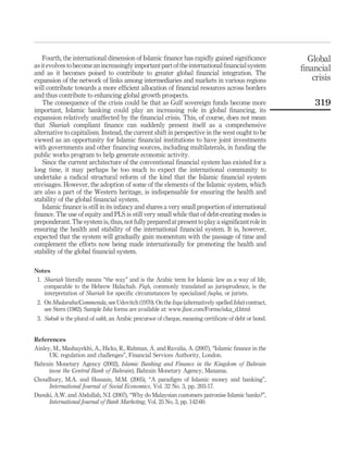 Fourth, the international dimension of Islamic finance has rapidly gained significance
asitevolvestobecomeanincreasinglyimportantpartoftheinternationalfinancialsystem
and as it becomes poised to contribute to greater global financial integration. The
expansion of the network of links among intermediaries and markets in various regions
will contribute towards a more efficient allocation of financial resources across borders
and thus contribute to enhancing global growth prospects.
The consequence of the crisis could be that as Gulf sovereign funds become more
important, Islamic banking could play an increasing role in global financing, its
expansion relatively unaffected by the financial crisis. This, of course, does not mean
that Shariah compliant finance can suddenly present itself as a comprehensive
alternative to capitalism. Instead, the current shift in perspective in the west ought to be
viewed as an opportunity for Islamic financial institutions to have joint investments
with governments and other financing sources, including multilaterals, in funding the
public works program to help generate economic activity.
Since the current architecture of the conventional financial system has existed for a
long time, it may perhaps be too much to expect the international community to
undertake a radical structural reform of the kind that the Islamic financial system
envisages. However, the adoption of some of the elements of the Islamic system, which
are also a part of the Western heritage, is indispensable for ensuring the health and
stability of the global financial system.
Islamic finance is still in its infancy and shares a very small proportion of international
finance. The use of equity and PLS is still very small while that of debt-creating modes is
preponderant.The systemis,thus,notfullyprepared atpresenttoplay asignificantrolein
ensuring the health and stability of the international financial system. It is, however,
expected that the system will gradually gain momentum with the passage of time and
complement the efforts now being made internationally for promoting the health and
stability of the global financial system.
Notes
1. Shariah literally means “the way” and is the Arabic term for Islamic law as a way of life,
comparable to the Hebrew Halachah. Fiqh, commonly translated as jurisprudence, is the
interpretation of Shariah for specific circumstances by specialized fuqha, or jurists.
2. On Mudaraba/Commenda, see Udovitch (1970). On the Isqa (alternatively spelled Iska) contract,
see Stern (1982). Sample Iska forms are available at: www.jlaw.com/Forms/iska_d.html
3. Sukuk is the plural of sakk, an Arabic precursor of cheque, meaning certificate of debt or bond.
References
Ainley, M., Mashayekhi, A., Hicks, R., Rahman, A. and Ravalia, A. (2007), “Islamic finance in the
UK: regulation and challenges”, Financial Services Authority, London.
Bahrain Monetary Agency (2002), Islamic Banking and Finance in the Kingdom of Bahrain
(now the Central Bank of Bahrain), Bahrain Monetary Agency, Manama.
Choudhury, M.A. and Hussain, M.M. (2005), “A paradigm of Islamic money and banking”,
International Journal of Social Economics, Vol. 32 No. 3, pp. 203-17.
Dusuki, A.W. and Abdullah, N.I. (2007), “Why do Malaysian customers patronise Islamic banks?”,
International Journal of Bank Marketing, Vol. 25 No. 3, pp. 142-60.
Global
financial
crisis
319
 