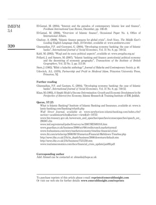 El-Gamal, M. (2004), “Interest and the paradox of contemporary Islamic law and finance”,
Fordham International Law Review, December, pp. 108-49.
El-Gamal, M. (2006), “Overview of Islamic finance”, Occasional Paper No. 4, Office of
International Affairs.
Ghafour, A. (2008), “Islamic finance panacea for global crisis”, Arab News, The Middle East’s
Leading English Language Daily, 23 October, available at: www.arabnews.com/
Ghannadian, F.F. and Goswami, G. (2004), “Developing economy banking: the case of Islamic
banks”, International Journal of Social Economics, Vol. 31 No. 8, pp. 740-52.
Kahf, M. (2002), “Waqf and its socio political aspects”, available at: www.awqafsa.org.za/
Pollard, J. and Samers, M. (2007), “Islamic banking and finance: postcolonial political economy
and the decentring of economic geography”, Transactions of the Institute of British
Geographers, Vol. 32 No. 3, pp. 313-30.
Stern, J. (1982), “Ribit: a halachic anthology”, Journal of Halacha and Contemporary Society, p. 46.
Udovitch, A.L. (1970), Partnership and Profit in Medieval Islam, Princeton University Press,
Princeton, NJ.
Further reading
Ghannadian, F.F. and Gautam, G. (2004), “Developing economy banking: the case of Islamic
banks”, International Journal of Social Economics, Vol. 31 No. 8, pp. 740-52.
Khan,M.(1992),ASimpleModelof Income Determination: GrowthandEconomicDevelopmentinthe
Perspective of Interest-free Economy, Islamic Research & Training Institute of IDB, Jeddah.
Quran, 57:25
What is Islamic Banking? Institute of Islamic Banking and Insurance, available at: www.is
lamic-banking.com/ibanking/whatib.php
Wall Street Journal, available at: www.newhorizon-islamicbanking.com/index.cfm?
section¼academicarticles&action¼view&id¼10733
www.hm-treasury.gov.uk./newsroom_and_speeches/speeches/econsecspeeches/speech_est_
290307.cfm
www.imf.org/external/pubs/ft/survey/so/2007/RES0919A.htm
www.guardian.co.uk/business/2008/oct/08/creditcrunch.marketturmoil
www.foxbusiness.com/story/markets/economy/timeline-financial-crisis/
www.iht.com/articles/ap/2008/09/19/america/Financial-Meltdown-Timeline.php
http://news.bbc.co.uk/2/hi/in_depth/business/2008/downturn/default.stm
http://news.bbc.co.uk/2/hi/business/7521250.stm
www.tourismeconomics.com/docs/financial_crisis_update(jan09).pdf
Corresponding author
Adel Ahmed can be contacted at: ahmeda@hope.ac.uk
IMEFM
3,4
320
To purchase reprints of this article please e-mail: reprints@emeraldinsight.com
Or visit our web site for further details: www.emeraldinsight.com/reprints
 