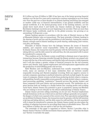 $1.5 trillion up from £5 billion in 1985. It has been one of the fastest growing financial
markets over the last five years and is expected to continue expanding at an even faster
rate. Over the past two or three decades or so, Islamic banking and finance has emerged
as another viable way of financial intermediation, it has gained credibility and has
spread worldwide. It is the fastest-growing sector of the banking industry, yet few
people know much about it and hardly any finance students are being taught it.
But Islamic banking’s mysteries are now beginning to be unveiled. There are more than
250 Islamic banks worldwide, small fry in the global economy, but growing at an
astonishing 15-20 percent a year.
Islamic banking operates in accordance with the rules of Shariah, known as Fiqh
al-Muamalat (Islamic rules on transactions). The basic principle of Islamic banking is
the sharing of profit and loss and the prohibition of ribá (interest). Among the common
Islamic concepts used in Islamic banking are profit sharing, safekeeping, joint venture,
cost plus, and leasing.
Principles of Islamic finance have the linkages between the issues of financial
stability, and corporate social responsibility within the global business context.
In Islamic finance, the transaction must be genuine with the full intention of giving and
taking delivery; and the debt cannot be sold and thus, the risk associated with it cannot
be transferred to someone else.
This condition set by the Islamic system would help to eliminate most of speculative
transactions because financing extended through the Islamic products can expand only
in step with the rise of the real economy and thereby help curb excessive credit expansion
and it will also release a greater volume of financial resources for the real economic
sectors and, thereby, help expand employment and self-employment opportunities and
the production of need-fulfilling goods and services.
Both Muslims and non-Muslims, understand how socially responsible investing
works, many are unaware of how many similarities there are between socially
responsible investing and Shariah-compliant investing. Both use negative screens to
exclude companies operating in unethical industries and both exclude largely the same
types of companies. Islamic screens exclude those producing alcohol, tobacco, weapons,
and gambling. Socially responsible screens generally exclude alcohol, tobacco, weapons,
meat processing, gambling, “exploitative” financial services like payday lenders, and
those companies with poor labour and environmental records. The similarities are so
great because both are looking at a double bottom line: creating profits and avoiding
social harm. Islamic finance has potential to grow in popularity among non-Muslims
who are looking to invest ethically by the ethical underpinnings of Islamic finance.
Islamic finance prevents selling something you do not own. Practical implications
include limitations on the use of derivatives and short selling is generally not accepted –
the dangers of which were exposed at this current crisis. Pure speculation and gambling
are prohibited. In Islamic finance, the transaction must be genuine with the full intention
of giving and taking delivery; and the debt cannot be sold and thus, the risk associated
with it cannot be transferred to someone else. Islamic finance model can also reduce the
problem of subprime borrowers by providing them loans at affordable terms. This will
save billions of dollars that are spent to bail out the rich bankers.
The remainder of this paper is organised as follows. Section 2 provides what is
Islamic finance? Section 3 will discuss Islamic finance perspective – what does the Islam
say? Section 4 concludes the paper.
IMEFM
3,4
308
 