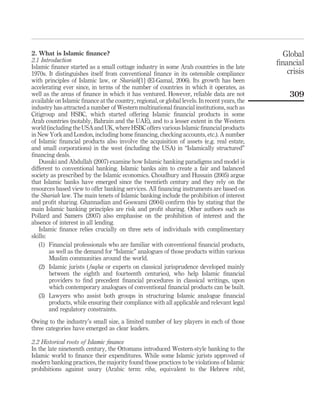 2. What is Islamic finance?
2.1 Introduction
Islamic finance started as a small cottage industry in some Arab countries in the late
1970s. It distinguishes itself from conventional finance in its ostensible compliance
with principles of Islamic law, or Shariah[1] (El-Gamal, 2006). Its growth has been
accelerating ever since, in terms of the number of countries in which it operates, as
well as the areas of finance in which it has ventured. However, reliable data are not
available on Islamic finance at the country, regional, or global levels. In recent years, the
industry has attracted a number of Western multinational financial institutions, such as
Citigroup and HSBC, which started offering Islamic financial products in some
Arab countries (notably, Bahrain and the UAE), and to a lesser extent in the Western
world (including the USA and UK, where HSBC offers various Islamic financial products
in New York and London, including home financing, checking accounts, etc.). A number
of Islamic financial products also involve the acquisition of assets (e.g. real estate,
and small corporations) in the west (including the USA) in “Islamically structured”
financing deals.
Dusuki and Abdullah (2007) examine how Islamic banking paradigms and model is
different to conventional banking. Islamic banks aim to create a fair and balanced
society as prescribed by the Islamic economics. Choudhury and Hussain (2005) argue
that Islamic banks have emerged since the twentieth century and they rely on the
resources based view to offer banking services. All financing instruments are based on
the Shariah law. The main tenets of Islamic banking include the prohibition of interest
and profit sharing. Ghannadian and Goswami (2004) confirm this by stating that the
main Islamic banking principles are risk and profit sharing. Other authors such as
Pollard and Samers (2007) also emphasise on the prohibition of interest and the
absence of interest in all lending.
Islamic finance relies crucially on three sets of individuals with complimentary
skills:
(1) Financial professionals who are familiar with conventional financial products,
as well as the demand for “Islamic” analogues of those products within various
Muslim communities around the world.
(2) Islamic jurists ( fuqha or experts on classical jurisprudence developed mainly
between the eighth and fourteenth centuries), who help Islamic financial
providers to find precedent financial procedures in classical writings, upon
which contemporary analogues of conventional financial products can be built.
(3) Lawyers who assist both groups in structuring Islamic analogue financial
products, while ensuring their compliance with all applicable and relevant legal
and regulatory constraints.
Owing to the industry’s small size, a limited number of key players in each of those
three categories have emerged as clear leaders.
2.2 Historical roots of Islamic finance
In the late nineteenth century, the Ottomans introduced Western-style banking to the
Islamic world to finance their expenditures. While some Islamic jurists approved of
modern banking practices, the majority found those practices to be violations of Islamic
prohibitions against usury (Arabic term: riba, equivalent to the Hebrew ribit,
Global
financial
crisis
309
 