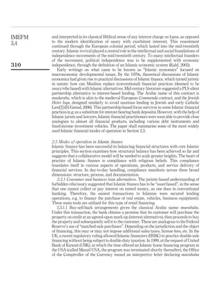 and interpreted in its classical Biblical sense of any interest charge on loans, as opposed
to the modern identification of usury with exorbitant interest). This resentment
continued through the European colonial period, which lasted into the mid-twentieth
century. Islamic revival played a central role in the intellectual and social foundations of
independence movements of the mid-twentieth century. To many intellectual founders
of the movement, political independence was to be supplemented with economic
independence, through the definition of an Islamic economic system (Kahf, 2002).
Early writings on what came to be known as “Islamic economics” focused on
macroeconomic developmental issues. By the 1970s, theoretical discussions of Islamic
economics had given rise to practical discussions of Islamic finance, which turned juristic
in nature: how can Muslims replace (conventional) financial practices (deemed to be
usury/riba based) with Islamic alternatives. Mid-century literature suggested a PLS silent
partnership alternative to interest-based lending. The Arabic name of this contract is
mudaraba, which is akin to the medieval European Commenda contract, and the Jewish
Heter Isqa, designed similarly to avoid usurious lending in Jewish and early Catholic
Law[2] (El-Gamal, 2006). This partnership-based focus survives in some Islamic financial
practices (e.g. as a substitute for interest-bearing bankdeposits).However, withthe helpof
Islamic jurists and lawyers, Islamic financial practitioners were soon able to provide close
analogues to almost all financial products, including various debt instruments and
fixed-income investment vehicles. The paper shall summarise some of the most widely
used Islamic financial modes of operation in Section 2.3.
2.3 Modes of operation in Islamic finance
Islamic finance has been successful in balancing financial structures with core Islamic
principles. This section examines how structural balance has been achieved so far and
suggests that a collaborative model will be needed to scale greater heights. The heart of
practice of Islamic finance is compliance with religious beliefs. This compliance
translates itself in various aspects of operations, products, and service delivery of
financial services. In day-to-day handling, compliance manifests across three broad
dimensions: structure, process, and documentation.
2.3.1 Consumer and business loan alternatives. The juristic-based understanding of
forbidden riba/usury suggested that Islamic finance has to be “asset based”, in the sense
that one cannot collect or pay interest on rented money, as one does in conventional
banking. Therefore, the easiest transactions to Islamize were secured lending
operations, e.g. to finance the purchase of real estate, vehicles, business equipment).
Three main tools are utilized for this type of retail financing.
2.3.1.1 Buy-sell-back arrangements given the classical Arabic name: murabaha.
Under this transaction, the bank obtains a promise that its customer will purchase the
property on credit at an agreed-upon mark-up (interest alternative), then proceeds to buy
the property and subsequently sell it to the customer. These are analogous to the Federal
Reserve’s use of “matched-sale purchases”. Depending on the jurisdiction and the object
of financing, this may or may not impose additional sales taxes, license fees, etc. In the
UK, a recent regulatory ruling allowed Islamic financiers (HSBC) to practice double-sale
financing without being subject to double-duty taxation. In 1999, at the request of United
Bank of Kuwait (UBK), at which the time offered an Islamic home financing program in
the USA (called Manzil USA, the program was terminated shortly thereafter), the Office
of the Comptroller of the Currency issued an interpretive letter declaring murabaha
IMEFM
3,4
310
 
