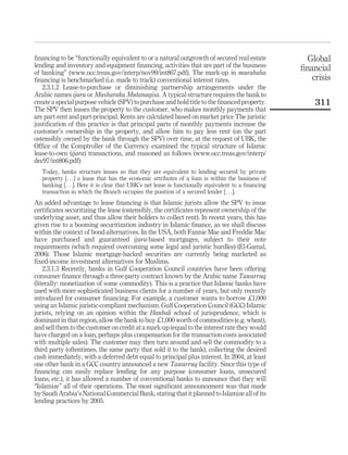 financing to be “functionally equivalent to or a natural outgrowth of secured real estate
lending and inventory and equipment financing, activities that are part of the business
of banking” (www.occ.treas.gov/interp/nov99/int867.pdf). The mark-up in murabaha
financing is benchmarked (i.e. made to track) conventional interest rates.
2.3.1.2 Lease-to-purchase or diminishing partnership arrangements under the
Arabic names ijara or Musharaka Mutanaqisa. A typical structure requires the bank to
create a special purpose vehicle (SPV) to purchase and hold title to the financed property.
The SPV then leases the property to the customer, who makes monthly payments that
are part-rent and part-principal. Rents are calculated based on market price The juristic
justification of this practice is that principal parts of monthly payments increase the
customer’s ownership in the property, and allow him to pay less rent (on the part
ostensibly owned by the bank through the SPV) over time, at the request of UBK, the
Office of the Comptroller of the Currency examined the typical structure of Islamic
lease-to-own (ijara) transactions, and reasoned as follows (www.occ.treas.gov/interp/
dec97/int806.pdf):
Today, banks structure leases so that they are equivalent to lending secured by private
property [. . .] a lease that has the economic attributes of a loan is within the business of
banking [. . .]. Here it is clear that UBK’s net lease is functionally equivalent to a financing
transaction in which the Branch occupies the position of a secured lender [. . .].
An added advantage to lease financing is that Islamic jurists allow the SPV to issue
certificates securitizing the lease (ostensibly, the certificates represent ownership of the
underlying asset, and thus allow their holders to collect rent). In recent years, this has
given rise to a booming securitization industry in Islamic finance, as we shall discuss
within the context of bond-alternatives. In the USA, both Fannie Mae and Freddie Mac
have purchased and guaranteed ijara-based mortgages, subject to their note
requirements (which required overcoming some legal and juristic hurdles) (El-Gamal,
2006). Those Islamic mortgage-backed securities are currently being marketed as
fixed-income investment alternatives for Muslims.
2.3.1.3 Recently, banks in Gulf Cooperation Council countries have been offering
consumer finance through a three-party contract known by the Arabic name Tawarruq
(literally: monetization of some commodity). This is a practice that Islamic banks have
used with more sophisticated business clients for a number of years, but only recently
introduced for consumer financing. For example, a customer wants to borrow £1,000
using an Islamic juristic-compliant mechanism. Gulf Cooperation Council (GCC) Islamic
jurists, relying on an opinion within the Hanbali school of jurisprudence, which is
dominant in that region, allow the bank to buy £1,000 worth of commodities (e.g. wheat),
and sell them to the customer on credit at a mark-up (equal to the interest rate they would
have charged on a loan, perhaps plus compensation for the transaction costs associated
with multiple sales). The customer may then turn around and sell the commodity to a
third party (oftentimes, the same party that sold it to the bank), collecting the desired
cash immediately, with a deferred debt equal to principal plus interest. In 2004, at least
one other bank in a GCC country announced a new Tawarruq facility. Since this type of
financing can easily replace lending for any purpose (consumer loans, unsecured
loans, etc.), it has allowed a number of conventional banks to announce that they will
“Islamize” all of their operations. The most significant announcement was that made
by Saudi Arabia’s National Commercial Bank, stating that it planned to Islamize all of its
lending practices by 2005.
Global
financial
crisis
311
 