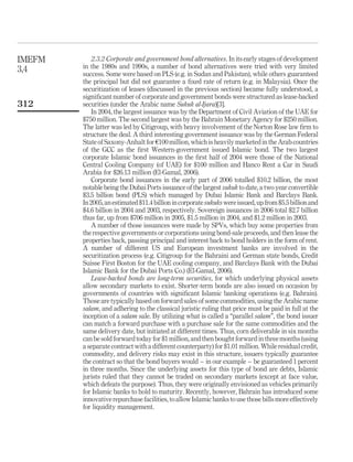 2.3.2 Corporate and government bond alternatives. In its early stages of development
in the 1980s and 1990s, a number of bond alternatives were tried with very limited
success. Some were based on PLS (e.g. in Sudan and Pakistan), while others guaranteed
the principal but did not guarantee a fixed rate of return (e.g. in Malaysia). Once the
securitization of leases (discussed in the previous section) became fully understood, a
significant number of corporate and government bonds were structured as lease-backed
securities (under the Arabic name Sukuk al-Ijara)[3].
In 2004, the largest issuance was by the Department of Civil Aviation of the UAE for
$750 million. The second largest was by the Bahrain Monetary Agency for $250 million.
The latter was led by Citigroup, with heavy involvement of the Norton Rose law firm to
structure the deal. A third interesting government issuance was by the German Federal
State of Saxony-Anhalt for e100 million, which is heavily marketed in the Arab countries
of the GCC as the first Western-government issued Islamic bond. The two largest
corporate Islamic bond issuances in the first half of 2004 were those of the National
Central Cooling Company (of UAE) for $100 million and Hanco Rent a Car in Saudi
Arabia for $26.13 million (El-Gamal, 2006).
Corporate bond issuances in the early part of 2006 totalled $10.2 billion, the most
notable being the Dubai Ports issuance of the largest sukuk to date, a two year convertible
$3.5 billion bond (PLS) which managed by Dubai Islamic Bank and Barclays Bank.
In2005,anestimated$11.4billionincorporatesukukswereissued,upfrom$5.5billionand
$4.6 billion in 2004 and 2003, respectively. Sovereign issuances in 2006 total $2.7 billion
thus far, up from $706 million in 2005, $1.5 million in 2004, and $1.2 million in 2003.
A number of those issuances were made by SPVs, which buy some properties from
the respective governments or corporations using bond-sale proceeds, and then lease the
properties back, passing principal and interest back to bond holders in the form of rent.
A number of different US and European investment banks are involved in the
securitization process (e.g. Citigroup for the Bahraini and German state bonds, Credit
Suisse First Boston for the UAE cooling company, and Barclays Bank with the Dubai
Islamic Bank for the Dubai Ports Co.) (El-Gamal, 2006).
Lease-backed bonds are long-term securities, for which underlying physical assets
allow secondary markets to exist. Shorter-term bonds are also issued on occasion by
governments of countries with significant Islamic banking operations (e.g. Bahrain).
Those are typically based on forward sales of some commodities, using the Arabic name
salam, and adhering to the classical juristic ruling that price must be paid in full at the
inception of a salam sale. By utilizing what is called a “parallel salam”, the bond issuer
can match a forward purchase with a purchase sale for the same commodities and the
same delivery date, but initiated at different times. Thus, corn deliverable in six months
can be sold forward today for $1 million, and then bought forward in three months (using
a separate contract with a different counterparty) for $1.01 million. While residual credit,
commodity, and delivery risks may exist in this structure, issuers typically guarantee
the contract so that the bond buyers would – in our example – be guaranteed 1 percent
in three months. Since the underlying assets for this type of bond are debts, Islamic
jurists ruled that they cannot be traded on secondary markets (except at face value,
which defeats the purpose). Thus, they were originally envisioned as vehicles primarily
for Islamic banks to hold to maturity. Recently, however, Bahrain has introduced some
innovative repurchase facilities, to allow Islamic banks to use those bills more effectively
for liquidity management.
IMEFM
3,4
312
 