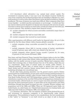 2.3.3 Investment vehicle alternatives (e.g. mutual fund, private equity). For
investment in corporate equity, it was easy to see why Islamic investors should shy
away from companies that produced products that are forbidden to Muslims (e.g. beer,
pork products), as well as some others that Islamic jurists decided to forbid (e.g. weapons
producers). The issue of interest was much more difficult. Most companies either have
excess liquidity – in which case they earn interest, or use leverage – in which case they
pay interest. Islamic jurists decided to invoke the rule of necessity (the universe of equity
securities to choose from would be too small if they exclude all companies that either pay
or receive interest). They decided to impose three financial screens:
(1) exclude companies for which accounts receivables constituted a major share of
their assets;
(2) exclude companies that had too much debt; and
(3) exclude companies that received too much interest.
After experimentation with different cutoff marks for financial ratios, the set of rules
selected by the Dow Jones Islamic indices became globally accepted:
.
exclude companies whose receivables accounted for more than 45 percent of
assets;
.
exclude companies whose debt to moving average of market capitalization
exceed 33 percent, many add a third rule related to the first; and
.
exclude companies whose interest income exceeds 5 percent (or, for some,
10 percent) of total income (El-Gamal, 2006).
Dow Jones, and later Financial Times, launched their Islamic indices in the late 1990s,
and continue to add various other Islamic indices paralleling their other conventional
indices, with the smaller universe of equity securities. Mutual fund companies either
mimic their screening rules, or obtain licenses from one of the indices, which they use
as a benchmark. These types of mutual funds are usually called “Islamic” or
“Shariah-compliant”. While sales of mutual funds in general have done well in
Saudi Arabia and GCC markets, Islamic mutual funds seem to have only a limited
marketing advantage over conventional ones.
On the other hand, growing unanimity over the general screens used by Islamic
mutual funds has enabled Islamic private equity and investment banking boutiques to
thrive. Those institutions typically collect investor funds in GCC countries (investors
from Saudi Arabia, Kuwait, and UAE being primary sources of funds). Through local
subsidiaries or partners in the west (the USA and the UK being primary destinations for
investment funds), collected funds are used to acquire real estate and small companies
that pass the above-mentioned screens, or whose debt can be restructured to pass them
(oftentimes through lease-based leveraged buy-outs, a popular Western mergers and
acquisitions tool of the 1980s and 1990s). There are 134 registered equity funds, six
hybrid funds, six sukuk funds, two Takaful funds (insurance), five leasing funds, and
eight real estate funds (as of February 2006, www.failaka.com).
2.3.4 Insurance alternatives. The vast majority of Islamic jurists declared the use of,
and investment in, insurance companies to be impermissible under Islamic
jurisprudence. This prohibition is based on two considerations: the first consideration
is that “safety” or “insurance” is not itself viewed as an object of sale in classical
Global
financial
crisis
313
 