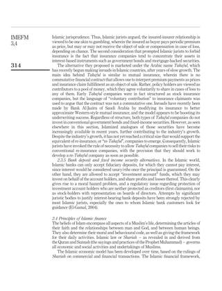 Islamic jurisprudence. Thus, Islamic jurists argued, the insured-insurer relationship is
viewed to be one akin to gambling, wherein the insured as buyer pays periodic premium
as price, but may or may not receive the object of sale or compensation in case of loss,
depending on chance. The second consideration that prompted Islamic jurists to forbid
insurance is the fact that insurance companies tend to concentrate their assets in
interest-based instruments such as government bonds and mortgage-backed securities.
The alternative they proposed is marketed under the Arabic name Takaful, which
has recently begun making inroads in Islamic countries, after years of slow growth. The
main idea behind Takaful is similar to mutual insurance, wherein there is no
commutative financial contract that allows one to interpret premium payments as prices
and insurance claim fulfillment as an object of sale. Rather, policy holders are viewed as
contributors to a pool of money, which they agree voluntarily to share in cases of loss to
any of them. Early Takaful companies were in fact structured as stock insurance
companies, but the language of “voluntary contribution” to insurance claimants was
used to argue that the contract was not a commutative one. Inroads have recently been
made by Bank Al-Jazira of Saudi Arabia by modifying its insurance to better
approximate Western-style mutual insurance, and the model appears to be boosting its
underwriting success. Regardless of structure, both types of Takaful companies do not
invest in conventional government bonds and fixed-income securities. However, as seen
elsewhere in this section, Islamized analogues of those securities have become
increasingly available in recent years, further contributing to the industry’s growth.
Despite the industry’s growth, it has not yet reached a critical size that would support the
equivalent of re-insurance, or “re-Takaful”, companies to emerge. Consequently, Islamic
jurists have invoked the rule of necessity to allow Takaful companies to sell their risks to
conventional re-insurance companies, with the provision that they should work to
develop a re-Takaful company as soon as possible.
2.3.5 Bank deposit and fixed income security alternatives. In the Islamic world,
Islamic banks can only accept fiduciary deposits, for which they cannot pay interest,
since interest would be considered usury/riba once the principal is guaranteed. On the
other hand, they are allowed to accept “investment account” funds, which they may
invest on behalf of the account holders, and share profits and losses thereof. This clearly
gives rise to a moral hazard problem, and a regulatory issue regarding protection of
investment account holders who are neither protected as creditors (first claimants), nor
as stock-holders with representation on boards of directors. Attempts by significant
juristic bodies to justify interest-bearing bank deposits have been strongly rejected by
most Islamic jurists, especially the ones to whom Islamic bank customers look for
guidance (El-Gamal, 2004).
2.4 Principles of Islamic finance
The beliefs of Islam encompass all aspects of a Muslim’s life, determining the articles of
their faith and the relationships between man and God, and between human beings.
They also determine their moral and behavioural code, as well as giving the framework
for their daily activities. Islamic law or Shariah – as revealed in and derived from
the Quran and Sunnah (the sayings and practices of the Prophet Muhammad) – governs
all economic and social activities and undertakings of Muslims.
The Islamic economic model has been developed over time, based on the rulings of
Shariah on commercial and financial transactions. The Islamic financial framework,
IMEFM
3,4
314
 