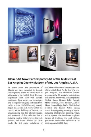 6
In recent years, the parameters of
Islamic art have expanded to include
contemporary works by artists from or
with roots in the Middle East. Drawing
inspiration from their own cultural
traditions, these artists use techniques
and incorporate imagery and ideas from
earlier periods. LACMA has only recently
begun to acquire such work within the
context of its holdings of Islamic art,
understanding that the ultimate success
and relevance of this collection lies in
building creative links between the past,
present, and future. Islamic Art Now
marks the first major installation of
LACMA’s collection of contemporary art
of the Middle East. As the first of a two-
part program, this exhibition features
approximately 35 works by artists from
Iran and the Arab world, including Shirin
Neshat, Susan Hefuna, Lalla Essaydi,
Mitra Tabrizian, Mona Hatoum, Ahmed
Mater, Hassan Hajjaj, Wafaa Bilal, Barbad
Golshiri, and Youssef Nabil, among
others. Encompassing a variety of media,
including photography, painting, video,
and sculpture, the installation explores
themes of tradition, war and politics,
gender and modern life, and death in the
contemporary Middle East.
Islamic Art Now: Contemporary Art of the Middle East
Los Angeles County Museum of Art, Los Angeles, U.S.A
 