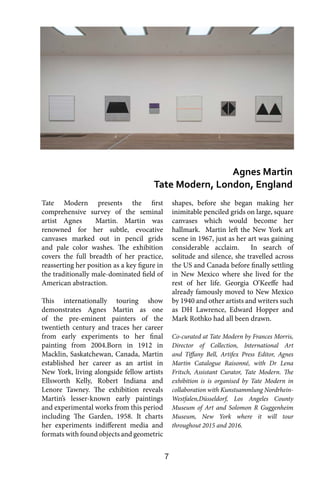 7
Tate Modern presents the first
comprehensive survey of the seminal
artist Agnes Martin. Martin was
renowned for her subtle, evocative
canvases marked out in pencil grids
and pale color washes. The exhibition
covers the full breadth of her practice,
reasserting her position as a key figure in
the traditionally male-dominated field of
American abstraction.
This internationally touring show
demonstrates Agnes Martin as one
of the pre-eminent painters of the
twentieth century and traces her career
from early experiments to her final
painting from 2004.Born in 1912 in
Macklin, Saskatchewan, Canada, Martin
established her career as an artist in
New York, living alongside fellow artists
Ellsworth Kelly, Robert Indiana and
Lenore Tawney. The exhibition reveals
Martin’s lesser-known early paintings
and experimental works from this period
including The Garden, 1958. It charts
her experiments indifferent media and
formats with found objects and geometric
shapes, before she began making her
inimitable penciled grids on large, square
canvases which would become her
hallmark. Martin left the New York art
scene in 1967, just as her art was gaining
considerable acclaim. In search of
solitude and silence, she travelled across
the US and Canada before finally settling
in New Mexico where she lived for the
rest of her life. Georgia O’Keeffe had
already famously moved to New Mexico
by 1940 and other artists and writers such
as DH Lawrence, Edward Hopper and
Mark Rothko had all been drawn.
Co-curated at Tate Modern by Frances Morris,
Director of Collection, International Art
and Tiffany Bell, Artifex Press Editor, Agnes
Martin Catalogue Raisonné, with Dr Lena
Fritsch, Assistant Curator, Tate Modern. The
exhibition is is organised by Tate Modern in
collaboration with Kunstsammlung Nordrhein-
Westfalen,Düsseldorf, Los Angeles County
Museum of Art and Solomon R Guggenheim
Museum, New York where it will tour
throughout 2015 and 2016.
Agnes Martin
Tate Modern, London, England
 