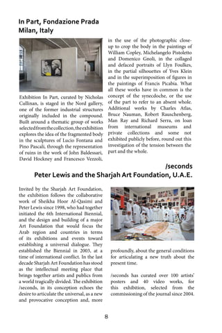 8
Invited by the Sharjah Art Foundation,
the exhibition follows the collaborative
work of Sheikha Hoor Al-Qasimi and
Peter Lewis since 1998, who had together
initiated the 6th International Biennial,
and the design and building of a major
Art Foundation that would focus the
Arab region and countries in terms
of its exhibitions and events toward
establishing a universal dialogue. They
established the Biennial in 2003, at a
time of international conflict. In the last
decade Sharjah Art Foundation has stood
as the intellectual meeting place that
brings together artists and publics from
a world tragically divided. The exhibition
/seconds, in its conception echoes the
desire to articulate the universal, as a new
and provocative conception and, more
In Part, Fondazione Prada
Milan, Italy
/seconds
Peter Lewis and the Sharjah Art Foundation, U.A.E.
in the use of the photographic close-
up to crop the body in the paintings of
William Copley, Michelangelo Pistoletto
and Domenico Gnoli, in the collaged
and defaced portraits of Llyn Foulkes,
in the partial silhouettes of Yves Klein
and in the superimposition of figures in
the paintings of Francis Picabia. What
all these works have in common is the
concept of the synecdoche, or the use
of the part to refer to an absent whole.
Additional works by Charles Atlas,
Bruce Nauman, Robert Rauschenberg,
Man Ray and Richard Serra, on loan
from international museums and
private collections and some not
exhibited publicly before, round out this
investigation of the tension between the
part and the whole.
profoundly, about the general conditions
for articulating a new truth about the
present time.
/seconds has curated over 100 artists’
posters and 40 video works, for
this exhibition, selected from the
commissioning of the journal since 2004.
Exhibition In Part, curated by Nicholas
Cullinan, is staged in the Nord gallery,
one of the former industrial structures
originally included in the compound.
Built around a thematic group of works
selectedfromthecollection,theexhibition
explores the idea of the fragmented body
in the sculptures of Lucio Fontana and
Pino Pascali, through the representation
of ruins in the work of John Baldessari,
David Hockney and Francesco Vezzoli,
 