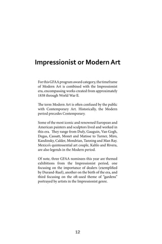 12
ForthisGFAAprogramawardcategory,thetimeframe
of Modern Art is combined with the Impressionist
era, encompassing works created from approximately
1838 through World War ll.
The term Modern Art is often confused by the public
with Contemporary Art. Historically, the Modern
period precedes Contemporary.
Some of the most iconic and renowned European and
American painters and sculptors lived and worked in
this era. They range from Dufy, Gauguin, Van Gogh,
Degas, Cassatt, Monet and Matisse to Turner, Miro,
Kandinsky, Calder, Mondrian, Tanning and Man Ray.
Mexico’s quintessential art couple, Kahlo and Rivera,
are also legends in the Modern period.
Of note, three GFAA nominees this year are themed
exhibitions from the Impressionist period, one
focusing on the importance of dealers (exemplified
by Durand-Ruel), another on the birth of the era, and
third focusing on the oft-used theme of “gardens”
portrayed by artists in the Impressionist genre.
Impressionist or Modern Art
 