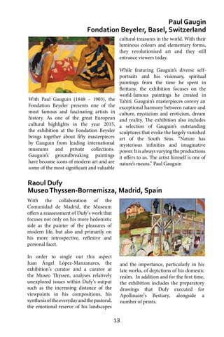 13
With the collaboration of the
Comunidad de Madrid, the Museum
offers a reassessment of Dufy’s work that
focuses not only on his more hedonistic
side as the painter of the pleasures of
modern life, but also and primarily on
his more introspective, reflexive and
personal facet.
In order to single out this aspect
Juan Ángel López-Manzanares, the
exhibition’s curator and a curator at
the Museo Thyssen, analyses relatively
unexplored issues within Dufy’s output
such as the increasing distance of the
viewpoints in his compositions, his
synthesisoftheeverydayandthepastoral,
the emotional reserve of his landscapes
Paul Gaugin
Fondation Beyeler, Basel, Switzerland
Raoul Dufy
MuseoThyssen-Bornemisza, Madrid, Spain
cultural treasures in the world. With their
luminous colours and elementary forms,
they revolutionised art and they still
entrance viewers today.
While featuring Gauguin’s diverse self-
portraits and his visionary, spiritual
paintings from the time he spent in
Brittany, the exhibition focuses on the
world-famous paintings he created in
Tahiti. Gauguin’s masterpieces convey an
exceptional harmony between nature and
culture, mysticism and eroticism, dream
and reality. The exhibition also includes
a selection of Gauguin’s outstanding
sculptures that evoke the largely vanished
art of the South Seas. “Nature has
mysterious infinities and imaginative
power. It is always varying the productions
it offers to us. The artist himself is one of
nature’s means.” Paul Gauguin
and the importance, particularly in his
late works, of depictions of his domestic
realm. In addition and for the first time,
the exhibition includes the preparatory
drawings that Dufy executed for
Apollinaire’s Bestiary, alongside a
number of prints.
With Paul Gauguin (1848 – 1903), the
Fondation Beyeler presents one of the
most famous and fascinating artists in
history. As one of the great European
cultural highlights in the year 2015,
the exhibition at the Fondation Beyeler
brings together about fifty masterpieces
by Gauguin from leading international
museums and private collections.
Gauguin’s groundbreaking paintings
have become icons of modern art and are
some of the most significant and valuable
 