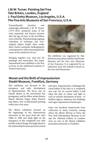 14
Extraordinarily inventive and
enduringly influential, J. M. W. Turner
(1775–1851) produced many of his
most important and famous pictures
after the age of sixty, in the last fifteen
years of his life. Demonstrating ongoing
radicalism of technique and ever-
original subject matter, these works
show Turner constantly challenging his
contemporaries while remaining keenly
aware of the market for his art.
Bringing together over sixty key oil
paintings and watercolors, this major
international loan exhibition is the first
to focus on the unfettered creativity of
Turner’s final years.
Monet and the Birth of Impressionism
Stadel Museum, Frankfurt, Germany
J.M.W.Turner: Painting Set Free
Tate Britain, London, England
J. Paul Getty Museum, Los Angeles, U.S.A.
The Fine Arts Museums of San Francisco, U.S.A.
and form. Impressionism challenged the
visual habits of the time in a completely
new way. No art current before it had
taken the play of colour and light to
such an extreme dissolution of form ‒ to
bodiless figures, substance-less buildings
and vague impressions of landscapes.
Some one hundred masterworks from
collections in many countries, among
others the Musée d’Orsay in Paris, the
New York Metropolitan Museum of Art
and the National Gallery in London,
were on view in the Monet exhibition
presented exclusively in Frankfurt.
The exhibition was organized by Tate
BritaininassociationwiththeJ.PaulGetty
Museum and the Fine Arts Museums
of San Francisco. It is supported by an
indemnity from the Federal Council on
the Arts and Humanities.
This exhibition was devoted to the
emergence and early development
of Impressionism. The focus was on
Claude Monet as the movement’s key
protagonist, and his fellow artists Renoir,
Manet, Morisot, Degas, Sisley, Pissarro
and others, who revolutionized painting
within just a few years.
The Monet exhibition focused on
the beginnings of the Impressionist
movement in the years from the early
1860s to 1880 and sheds light on the
emergence of this completely new style
and the radical change it brought about in
the relationship between pictorial content
 