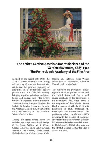 15
Focused on the period 1887-1920, The
Artist’s Garden exhibition and catalog
tell the story of American Impressionist
artists and the growing popularity of
gardening as a middle-class leisure
pursuit at the turn of the 20th century,
bringing together paintings, sculpture,
books, and stained glass. “The Artist’s
Garden” is organized around themes of
American Artists/European Gardens; the
Lady in the Garden; Leisure and Labor in
the American Garden; the Urban Garden;
the Artist’s Garden; and the Garden in
Winter/Garden at Rest.
Among the artists whose works are
included are: Hugh Henry Breckinridge,
Cecilia Beaux, William Merritt Chase,
Charles C. Curran, Maria Oakey Dewing,
Frederick Carl Frieseke, Daniel Garber,
Philip Leslie Hale, Childe Hassam, Violet
Oakley, Jane Peterson, Jessie Willcox
Smith, John H. Twachtman, Robert W.
Vonnoh, and J. Alden Weir.
The exhibition and publication include
representations of gardens across both
the United States and Europe, with
special emphasis on the importance of
the Philadelphia area, which served as
the originator of the Colonial Revival
Garden movement with the Centennial
Exhibition in 1876. Moreover, the
Philadelphia area was the center of the
publishing industry in the early 1900s,
which led to the creation of magazines
aimed at middle class suburban gardeners
like House and Garden (founded in 1901
in Philadelphia). Philadelphia was also
the city that founded the Garden Club of
America in 1913.
The Artist’s Garden: American Impressionism and the
Garden Movement, 1887-1920
The Pennsylvania Academy of the Fine Arts
 