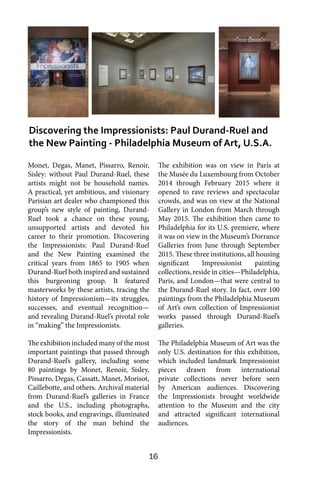16
Monet, Degas, Manet, Pissarro, Renoir,
Sisley: without Paul Durand-Ruel, these
artists might not be household names.
A practical, yet ambitious, and visionary
Parisian art dealer who championed this
group’s new style of painting, Durand-
Ruel took a chance on these young,
unsupported artists and devoted his
career to their promotion. Discovering
the Impressionists: Paul Durand-Ruel
and the New Painting examined the
critical years from 1865 to 1905 when
Durand-Ruel both inspired and sustained
this burgeoning group. It featured
masterworks by these artists, tracing the
history of Impressionism—its struggles,
successes, and eventual recognition—
and revealing Durand-Ruel’s pivotal role
in “making” the Impressionists.
The exhibition included many of the most
important paintings that passed through
Durand-Ruel’s gallery, including some
80 paintings by Monet, Renoir, Sisley,
Pissarro, Degas, Cassatt, Manet, Morisot,
Caillebotte, and others. Archival material
from Durand-Ruel’s galleries in France
and the U.S., including photographs,
stock books, and engravings, illuminated
the story of the man behind the
Impressionists.
The exhibition was on view in Paris at
the Musée du Luxembourg from October
2014 through February 2015 where it
opened to rave reviews and spectacular
crowds, and was on view at the National
Gallery in London from March through
May 2015. The exhibition then came to
Philadelphia for its U.S. premiere, where
it was on view in the Museum’s Dorrance
Galleries from June through September
2015. These three institutions, all housing
significant Impressionist painting
collections, reside in cities—Philadelphia,
Paris, and London—that were central to
the Durand-Ruel story. In fact, over 100
paintings from the Philadelphia Museum
of Art’s own collection of Impressionist
works passed through Durand-Ruel’s
galleries.
The Philadelphia Museum of Art was the
only U.S. destination for this exhibition,
which included landmark Impressionist
pieces drawn from international
private collections never before seen
by American audiences. Discovering
the Impressionists brought worldwide
attention to the Museum and the city
and attracted significant international
audiences.
Discovering the Impressionists: Paul Durand-Ruel and
the New Painting - Philadelphia Museum of Art, U.S.A.
 