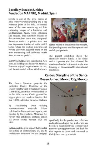 18
Sorolla y Estados Unidos
Fundacion MAPFRE, Madrid, Spain
Calder: Discipline of the Dance
Museo Jumex, Mexico City,Mexico
Sorolla is one of the great names of
20th-century Spanish painting and a key
reference point in that field. He created
some of the most convincing and life-
enhancing images of a luminous and
Mediterranean Spain, both optimistic
and modern. This exhibition focuses on
the cosmopolitan artist who conquered
American society; a painter who was
able to promote Spanish art in the United
States, where the leading museums and
private collectors acquired many of the
most outstanding and celebrated works
from his mature period.
In 1909, he held his first exhibition in New
York, at The Hispanic Society of America.
The event enjoyed unprecedented success,
and Americans fell in love with his beach
scenes bathed in Mediterranean sunlight,
his Spanish gardens and his sophisticated
and elegant portraits.
The present exhibition shows the
artistically mature Sorolla at his finest
and as a painter who had achieved the
maximum level of refinement, while also
focusing on his remarkable international
reputation.
The Jumex Museum presents the
exhibition Calder: Discipline of the
Dance, with the work of Alexander Calder
(1898-1978), artist that revolutionized art
in the 20th century. Calder granted his
biggest piece ever made to Mexico, Red
Sun (1968), in front of the Aztec Stadium.
By transforming space utilizing
nonconventional materials, Calder
redefined the history of contemporary art.
Curated by his grandson, Alexander S.C
Rower, this exhibition contains almost
100 pieces created between 1920 and
1960.
Calder created a great impact that branded
the history of contemporary art, and to
see his art in a museum that was designed
specifically for the production, reflection
and understanding of this kind of art, has
become a magnificent way to inspire and
motivate young generations that look for
that impulse to create and transcend in
their jobs as emergent artists.
 