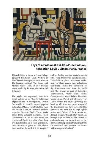 19
This exhibition at the new Frank Gehry-
designed Fondation Louis Vuitton in
Paris’ Bois de Boulogne includes Munch’s
The Scream, Matisse’s The Dance and
Monet’s Water Lilies. It also features
major works by Picasso, Mondrian and
Delaunay.
The works are organized into four
broad categories or “lines”: Subjective
Expressionism, Contemplative, Popist
(by which is broadly meant popular
culture) and Music. The idea behind Keys
to a Passion is that, in the words of show
organizer Suzanne Pagé, “These works
come from different horizons. Their
commonality is that in their respective
eras they all ‘broke the rules’ of art. They
are benchmarks and, like compasses,
they continue to guide us. The choice
here has thus focused first on ‘eruptive’
and irreducibly singular works by artists
who were themselves revolutionaries.”
The exhibition places these major works,
many of them drawn from collections
worldwide, within the framework of
the Fondation’s four lines. So you’ll
find The Scream as part of Subjective
Expressionism, Water Lilies within
Contemplative, three Robert Delaunay
works within Popist and of course The
Dance within the Music grouping. It’s
hard to tell from the press images of
the installation just how successful this
approach has been but as Pagé rightly
points out, “Many of these works are
difficult to see first hand. They have been
brought together here to offer visitors —
each and every one in particular — the
irreplaceable experience that comes from
an emotional and personal encounter
with a unique work of art.”
Keys to a Passion (Les Clefs d’une Passion)
Fondation LouisVuitton, Paris, France
 