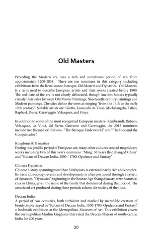 20
Preceding the Modern era, was a rich and sumptuous period of art- from
approximately 1200-1838. There are ten nominees in this category including
exhibitionsfromtheRenaissance,Baroque,OldMastersandDynasties. OldMasters,
is a term used to describe European artists and their works created before 1800.
The end-date of the era is not clearly delineated, though Auction houses typically
classify their sales between Old Master Paintings, Nineteenth-century paintings and
Modern paintings. Christies define the term as ranging “from the 14th to the early
19th century”. Notable artists are: Giotto, Leonardo da Vinci, Michelangelo, Titian,
Raphael, Durer, Caravaggio, Velazquez, and Goya.
In addition to some of the most recognized European masters- Rembrandt, Rubens,
Velazquez, da Vinci, del Sarto, Guercino and Caravaggio, the 2015 nominees
include two themed exhibitions- “The Baroque Underworld” and “The Inca and the
Conquistador”.
Kingdoms & Dynasties
During this prolific period of European art, many other cultures created magnificent
works including two of this year’s nominees: “Ming: 50 years that changed China”
and “Sultans of Deccan India, 1500 - 1700: Opulence and Fantasy.”
Chinese Dynasties
Chinesehistory,spanningmorethan5,000years,isextraordinarilyrichandcomplex.
Its basic chronology, events and developments is often portrayed through a system
of dynasties. “Dynasties” beginning in the Bronze Age Shang dynasty, were historical
eras in China, given the name of the family that dominated during that period. The
associated art produced during these periods echoes the society of the time.
Deccan India
A period of two centuries, both turbulent and marked by incredible creation of
beauty, is portrayed in “Sultans of Deccan India, 1500-1700: Opulence and Fantasy,”
a landmark exhibition at the Metropolitan Museum of Art. This exhibition covers
the cosmopolitan Muslim kingdoms that ruled the Deccan Plateau of south-central
India for 200 years.
Old Masters
 