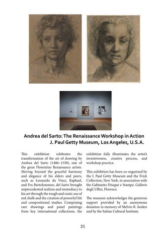 21
This exhibition celebrates the
transformation of the art of drawing by
Andrea del Sarto (1486–1530), one of
the great Florentine Renaissance artists.
Moving beyond the graceful harmony
and elegance of his elders and peers,
such as Leonardo da Vinci, Raphael,
and Fra Bartolommeo, del Sarto brought
unprecedented realism and immediacy to
his art through the rough and rustic use of
red chalk and the creation of powerful life
and compositional studies. Comprising
rare drawings and panel paintings
from key international collections, the
exhibition fully illuminates the artist’s
inventiveness, creative process, and
workshop practice.   
This exhibition has been co-organized by
the J. Paul Getty Museum and the Frick
Collection, New York, in association with
the Gabinetto Disegni e Stampe, Gallerie
degli Uffizi, Florence.
The museum acknowledges the generous
support provided by an anonymous
donation in memory of Melvin R. Seiden
and by the Italian Cultural Institute.
Andrea del Sarto:The RenaissanceWorkshop in Action
J. Paul Getty Museum, Los Angeles, U.S.A.
 