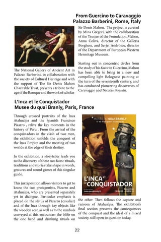 22
Through crossed portraits of the Inca
Atahualpa and the Spanish Francisco
Pizarro , relive the key moments in the
history of Peru . From the arrival of the
conquistadors in the clash of two men,
the exhibition unfolds the conquest of
the Inca Empire and the meeting of two
worlds at the edge of their destiny.
In the exhibition, a storyteller leads you
to the discovery of these two fates : rituals,
traditions and stories take shape in words,
gestures and sound games of this singular
guide.
This juxtaposition allows visitors to get to
know the two protagonists, Pizarro and
Atahualpa, who are presented separately
yet in dialogue. Particular emphasis is
placed on the status of Pizarro (cavalier)
and of the Inca through key objects like
the wooden seat, as well as to the symbols
conveyed at this encounter: the bible on
the one hand and drinking rituals on
L’Inca et le Conquistador
Musee du quai Branly, Paris, France
From Guercino to Caravaggio
Palazzo Barberini, Rome, Italy
Sir Denis Mahon. The project is curated
by Mina Gregori, with the collaboration
of the Trustee of the Foundation Mahon,
Anna Coliva, director of the Galleria
Borghese, and Serjei Androsov, director
of the Department of European Western
Hermitage Museum.
Starting out in concentric circles from
the study of his favorite Guercino, Mahon
has been able to bring in a new and
compelling light Bolognese painting at
the turn of the seventeenth century, and
has conducted pioneering discoveries of
Caravaggio and Nicolas Poussin.
the other. Then follows the capture and
ransom of Atahualpa. The exhibition’s
final section presents the consequences
of the conquest and the ideal of a mixed
society, still open to question today.
The National Gallery of Ancient Art in
Palazzo Barberini, in collaboration with
the society of Cultural Heritage and with
the support of The Sir Denis Mahon
Charitable Trust, presents a tribute to the
ageoftheBaroqueandtheworkofscholar
 