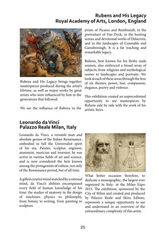 25
Leonardo da Vinci, a versatile man and
absolute genius of the Italian Renaissance,
embodied in full the Universalist spirit
of his era. Painter, sculptor, engineer,
anatomist, musician and inventor, he was
active in various fields of art and science,
and is now considered the best known
among the protagonists of culture, not only
of the Renaissance period, but of all time.
Agiftedcreativemindmatchedbyarational
mind, da Vinci’s abilities encompassed
every field of human knowledge of his
time: the studies of anatomy in the design
of machines, physics to philosophy,
from botany to writing, from painting to
sculpture.
Rubens and His Legacy
Royal Academy of Arts, London, England
Leonardo daVinci
Palazzo Reale Milan, Italy
prints of Picasso and Rembrandt, in the
portraiture of Van Dyck, in the hunting
scenes and devotional works of Delacroix,
and in the landscapes of Constable and
Gainsborough. It is a far reaching and
remarkable legacy.
Rubens, best known for his fleshy nude
women, also embraced a broad array of
subjects, from religious and mythological
scenes to landscapes and portraits. We
look at each of these areas through the lens
of six themes; power, lust, compassion,
elegance, poetry and violence.
This exhibition created an unprecedented
opportunity to see masterpieces by
Rubens side by side with the work of his
artistic heirs.
What better occasion therefore, to
dedicate a monographic, the largest ever
organized in Italy- at the Milan Expo
2015. The exhibition, sponsored by the
City of Milan and created and produced
by Palazzo Reale and Skira Editore,
represents a unique opportunity to see
and understand in an overview of the
extraordinary complexity of this artist.
Rubens and His Legacy brings together
masterpieces produced during the artist’s
lifetime, as well as major works by great
artists who were influenced by him in the
generations that followed.
We see the influence of Rubens in the
 