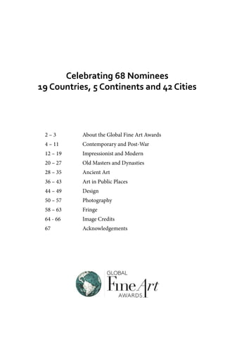 2 – 3		 About the Global Fine Art Awards
4 – 11		 Contemporary and Post-War
12 – 19		 Impressionist and Modern
20 – 27		 Old Masters and Dynasties
28 – 35		 Ancient Art
36 – 43		 Art in Public Places
44 – 49		 Design
50 – 57		 Photography
58 – 63		 Fringe
64 - 66		 Image Credits
67		 Acknowledgements
Celebrating 68 Nominees
19 Countries, 5 Continents and 42 Cities
 