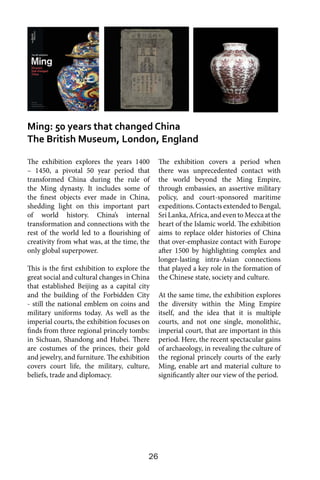 26
The exhibition explores the years 1400
– 1450, a pivotal 50 year period that
transformed China during the rule of
the Ming dynasty. It includes some of
the finest objects ever made in China,
shedding light on this important part
of world history. China’s internal
transformation and connections with the
rest of the world led to a flourishing of
creativity from what was, at the time, the
only global superpower.
This is the first exhibition to explore the
great social and cultural changes in China
that established Beijing as a capital city
and the building of the Forbidden City
- still the national emblem on coins and
military uniforms today. As well as the
imperial courts, the exhibition focuses on
finds from three regional princely tombs:
in Sichuan, Shandong and Hubei. There
are costumes of the princes, their gold
and jewelry, and furniture. The exhibition
covers court life, the military, culture,
beliefs, trade and diplomacy.
The exhibition covers a period when
there was unprecedented contact with
the world beyond the Ming Empire,
through embassies, an assertive military
policy, and court-sponsored maritime
expeditions. Contacts extended to Bengal,
Sri Lanka, Africa, and even to Mecca at the
heart of the Islamic world. The exhibition
aims to replace older histories of China
that over-emphasize contact with Europe
after 1500 by highlighting complex and
longer-lasting intra-Asian connections
that played a key role in the formation of
the Chinese state, society and culture.
At the same time, the exhibition explores
the diversity within the Ming Empire
itself, and the idea that it is multiple
courts, and not one single, monolithic,
imperial court, that are important in this
period. Here, the recent spectacular gains
of archaeology, in revealing the culture of
the regional princely courts of the early
Ming, enable art and material culture to
significantly alter our view of the period.
Ming: 50 years that changed China
The British Museum, London, England
 