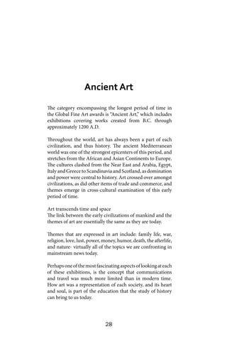 28
The category encompassing the longest period of time in
the Global Fine Art awards is “Ancient Art,” which includes
exhibitions covering works created from B.C. through
approximately 1200 A.D.
Throughout the world, art has always been a part of each
civilization, and thus history. The ancient Mediterranean
world was one of the strongest epicenters of this period, and
stretches from the African and Asian Continents to Europe.
The cultures clashed from the Near East and Arabia, Egypt,
Italy and Greece to Scandinavia and Scotland, as domination
and power were central to history. Art crossed over amongst
civilizations, as did other items of trade and commerce, and
themes emerge in cross-cultural examination of this early
period of time.
Art transcends time and space
The link between the early civilizations of mankind and the
themes of art are essentially the same as they are today.
Themes that are expressed in art include: family life, war,
religion, love, lust, power, money, humor, death, the afterlife,
and nature- virtually all of the topics we are confronting in
mainstream news today.
Perhapsoneofthemostfascinatingaspectsoflookingateach
of these exhibitions, is the concept that communications
and travel was much more limited than in modern time.
How art was a representation of each society, and its heart
and soul, is part of the education that the study of history
can bring to us today.
Ancient Art
 