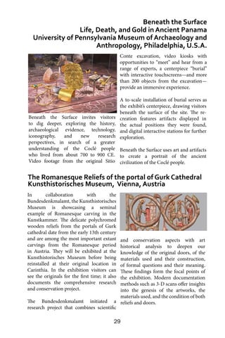 29
In collaboration with the
Bundesdenkmalamt, the Kunsthistorisches
Museum is showcasing a seminal
example of Romanesque carving in the
Kunstkammer. The delicate polychromed
wooden reliefs from the portals of Gurk
cathedral date from the early 13th century
and are among the most important extant
carvings from the Romanesque period
in Austria. They will be exhibited at the
Kunsthistorisches Museum before being
reinstalled at their original location in
Carinthia. In the exhibition visitors can
see the originals for the first time; it also
documents the comprehensive research
and conservation project.
The Bundesdenkmalamt initiated a
research project that combines scientific
Beneath the Surface
Life, Death, and Gold in Ancient Panama
University of Pennsylvania Museum of Archaeology and
Anthropology, Philadelphia, U.S.A.
The Romanesque Reliefs of the portal of Gurk Cathedral
Kunsthistorisches Museum, Vienna, Austria
Conte excavation, video kiosks with
opportunities to “meet” and hear from a
range of experts, a centerpiece “burial”
with interactive touchscreens—and more
than 200 objects from the excavation—
provide an immersive experience.
A to-scale installation of burial serves as
the exhibit’s centerpiece, drawing visitors
beneath the surface of the site. The re-
creation features artifacts displayed in
the actual positions they were found,
and digital interactive stations for further
exploration.
Beneath the Surface uses art and artifacts
to create a portrait of the ancient
civilization of the Coclé people.
and conservation aspects with art
historical analysis to deepen our
knowledge of the original doors, of the
materials used and their construction,
of formal questions and their meaning.
These findings form the focal points of
the exhibition. Modern documentation
methods such as 3-D scans offer insights
into the genesis of the artworks, the
materials used, and the condition of both
reliefs and doors.
Beneath the Surface invites visitors
to dig deeper, exploring the history,
archaeological evidence, technology,
iconography, and new research
perspectives, in search of a greater
understanding of the Coclé people
who lived from about 700 to 900 CE.
Video footage from the original Sitio
 