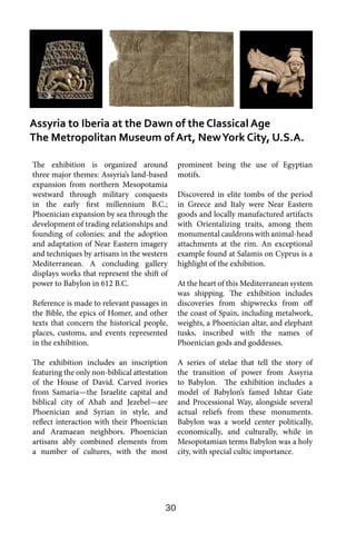 30
The exhibition is organized around
three major themes: Assyria’s land-based
expansion from northern Mesopotamia
westward through military conquests
in the early first millennium B.C.;
Phoenician expansion by sea through the
development of trading relationships and
founding of colonies; and the adoption
and adaptation of Near Eastern imagery
and techniques by artisans in the western
Mediterranean. A concluding gallery
displays works that represent the shift of
power to Babylon in 612 B.C.
Reference is made to relevant passages in
the Bible, the epics of Homer, and other
texts that concern the historical people,
places, customs, and events represented
in the exhibition.
The exhibition includes an inscription
featuring the only non-biblical attestation
of the House of David. Carved ivories
from Samaria—the Israelite capital and
biblical city of Ahab and Jezebel—are
Phoenician and Syrian in style, and
reflect interaction with their Phoenician
and Aramaean neighbors. Phoenician
artisans ably combined elements from
a number of cultures, with the most
prominent being the use of Egyptian
motifs.
Discovered in elite tombs of the period
in Greece and Italy were Near Eastern
goods and locally manufactured artifacts
with Orientalizing traits, among them
monumental cauldrons with animal-head
attachments at the rim. An exceptional
example found at Salamis on Cyprus is a
highlight of the exhibition.
At the heart of this Mediterranean system
was shipping. The exhibition includes
discoveries from shipwrecks from off
the coast of Spain, including metalwork,
weights, a Phoenician altar, and elephant
tusks, inscribed with the names of
Phoenician gods and goddesses.
A series of stelae that tell the story of
the transition of power from Assyria
to Babylon. The exhibition includes a
model of Babylon’s famed Ishtar Gate
and Processional Way, alongside several
actual reliefs from these monuments.
Babylon was a world center politically,
economically, and culturally, while in
Mesopotamian terms Babylon was a holy
city, with special cultic importance.
Assyria to Iberia at the Dawn of the Classical Age
The Metropolitan Museum of Art, NewYork City, U.S.A.
 