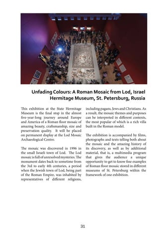 31
This exhibition at the State Hermitage
Museum is the final stop in the almost
five-year-long journey around Europe
and America of a Roman floor mosaic of
amazing beauty, craftsmanship, size and
preservation quality. It will be placed
on permanent display at the Lod Mosaic
Archaeological Centre.
The mosaic was discovered in 1996 in
the small Israeli town of Lod. The Lod
mosaicisfullofunresolvedmysteries.The
monument dates back to sometime from
the 3rd to early 4th centuries, a period
when the Jewish town of Lod, being part
of the Roman Empire, was inhabited by
representatives of different religions,
including pagans, Jews and Christians. As
a result, the mosaic themes and purposes
can be interpreted in different contexts,
the most popular of which is a rich villa
built in the Roman model.
The exhibition is accompanied by films,
photographs and texts telling both about
the mosaic and the amazing history of
its discovery, as well as by additional
material, that is, a multimedia program
that gives the audience a unique
opportunity to get to know fine examples
of Roman floor mosaic stored in different
museums of St. Petersburg within the
framework of one exhibition.
Unfading Colours: A Roman Mosaic from Lod, Israel
Hermitage Museum, St. Petersburg, Russia
 