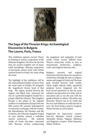 32
This exhibition explores ancient Thrace
by looking at various components of the
Odrysian kingdom. On show for the first
time are several complete sets of major
tomb furnishings, allowing comparison
of previously unseen items with similar
material found in Greek city-states along
the coast.
The highlight of the exhibition will be
the unprecedented display of items from
the royal tomb of Seuthes III alongside
the magnificent bronze head of that
king. The region, located between the
Aegean and Black Seas, witnessed the
rise of a powerful kingdom headed by a
people called the Odrysae. This kingdom
became a key player in the regional
conflicts in southeastern Europe from the
fifth century BC onward. Stimulated by
its numerous exchanges with the Greeks,
the Macedonians, the Persians, and the
Scythians, the Odrysian kingdom forged
its own identity around a turbulent
warrior aristocracy. The material
reality of Greek city-states contrasted
with Thracian society, underscoring
the singularity and originality of each
world. Urban society differed from
Thrace’s aristocratic world, as seen in
monumental architecture, sculpture,
crafts, and religious funerary rites.
Religion: syncretic and original
Interaction between these two societies is
viewed here through the lens of religion:
names and images of Greek and Thracian
gods traveled between both worlds,
which might indicate either superficial
adoption (never integrated into the
local sacred repertoire) or else the more
coherent incorporation of a deity and its
associated cult, as was the case with the
goddess Bendis in Athens. This latter case
illustrates Thrace’s ties to its world and
the very real influence it could exercise in
turn. Far from being a passive recipient,
Thrace became an active player
Organized by Supervisory curator:
Jean-Luc Martinez, French curators:
Alexandre Baralis, Néguine Mathieux
and Bulgarian curators: Totko Stoyanov,
Miléna Tonkova
The Saga of theThracian Kings: Archaeological
Discoveries in Bulgaria
The Louvre, Paris, France
 
