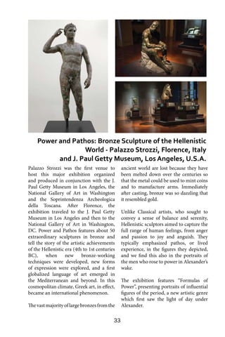 33
Palazzo Strozzi was the first venue to
host this major exhibition organized
and produced in conjunction with the J.
Paul Getty Museum in Los Angeles, the
National Gallery of Art in Washington
and the Soprintendenza Archeologica
della Toscana. After Florence, the
exhibition traveled to the J. Paul Getty
Museum in Los Angeles and then to the
National Gallery of Art in Washington,
DC. Power and Pathos features about 50
extraordinary sculptures in bronze and
tell the story of the artistic achievements
of the Hellenistic era (4th to 1st centuries
BC), when new bronze-working
techniques were developed, new forms
of expression were explored, and a first
globalized language of art emerged in
the Mediterranean and beyond. In this
cosmopolitan climate, Greek art, in effect,
became an international phenomenon.
The vast majority of large bronzes from the
ancient world are lost because they have
been melted down over the centuries so
that the metal could be used to mint coins
and to manufacture arms. Immediately
after casting, bronze was so dazzling that
it resembled gold.
Unlike Classical artists, who sought to
convey a sense of balance and serenity,
Hellenistic sculptors aimed to capture the
full range of human feelings, from anger
and passion to joy and anguish. They
typically emphasized pathos, or lived
experience, in the figures they depicted,
and we find this also in the portraits of
the men who rose to power in Alexander’s
wake.
The exhibition features “Formulas of
Power”, presenting portraits of influential
figures of the period, a new artistic genre
which first saw the light of day under
Alexander.
Power and Pathos: Bronze Sculpture of the Hellenistic
World - Palazzo Strozzi, Florence, Italy
and J. Paul Getty Museum, Los Angeles, U.S.A.
 