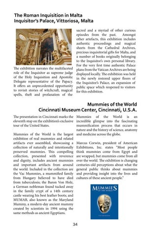 34
The presentation in Cincinnati marks the
eleventh stop on the exhibition’s exclusive
tour of the United States.
Mummies of the World is the largest
exhibition of real mummies and related
artifacts ever assembled, showcasing a
collection of naturally and intentionally
preserved mummies. This compelling
collection, presented with reverence
and dignity, includes ancient mummies
and important artifacts from around
the world. Included in the collection are
the Vac Mummies, a mummified family
from Hungary believed to have died
from tuberculosis; the Baron Von Holz,
a German nobleman found tucked away
in the family crypt of a 14th century
castle wearing his best leather boots; and
MUMAB, also known as the Maryland
Mummy, a modern-day ancient mummy
created by scientists in 1994 using the
same methods as ancient Egyptians.
The Roman Inquisition in Malta
Inquisitor’s Palace,Vittoriosa, Malta
Mummies of the World
Cincinnati Museum Center, Cincinnati, U.S.A.
sacred and a myriad of other curious
episodes from the past. Amongst
other artefacts, this exhibition includes
authentic proceedings and magical
sheets from the Cathedral Archives,
precious inquisitorial gifts for Malta, and
a number of books originally belonging
to the Inquisitor’s own personal library.
For the very first time authentic Palace
plans from the Vatican Archives are being
displayed locally. The exhibition was held
in the newly restored upper floors of
the Inquisitor’s Palace, an expansion of
public space which reopened to visitors
for this exhibition.
Mummies of the World is an
incredible glimpse into the fascinating
mummification process that occurs in
nature and the history of science, anatomy
and medicine across the globe.
Marcus Corwin, president of American
Exhibitions, Inc. states “Most people
think mummies come from Egypt and
are wrapped, but mummies come from all
over the world. The exhibition is changing
centuries-old perceptions about what the
general public thinks about mummies
and providing insight into the lives and
cultures of these ancient people.”
The exhibition narrates the multifaceted
role of the Inquisitor as supreme judge
of the Holy Inquisition and Apostolic
Delegate representative of the Papacy.
It offers an unprecedented opportunity
to revisit stories of witchcraft, magical
spells, theft and profanation of the
 