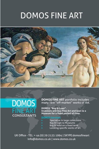 35
DOMOS FINE ART
FINE ART
DOMOS FINE ART portfolio includes
many rare “off-market” works of Art.
DOMOS “Buy & Loan”.
Investors will buy Fine Art and loan to a
Museum for a fixed period of time.
UK Office - TEL: + 44 (0) 29 2125 1994 | SKYPE:domosfineart
info@domos.co.uk | www.domos.co.uk
CONSULTANTS
DOMOS
DOMOS Services
	 Specialize in large collections
	 Buy & Loan to Museums
	 Buy & Hold on a fixed term
	 Locating specific works of art
 
